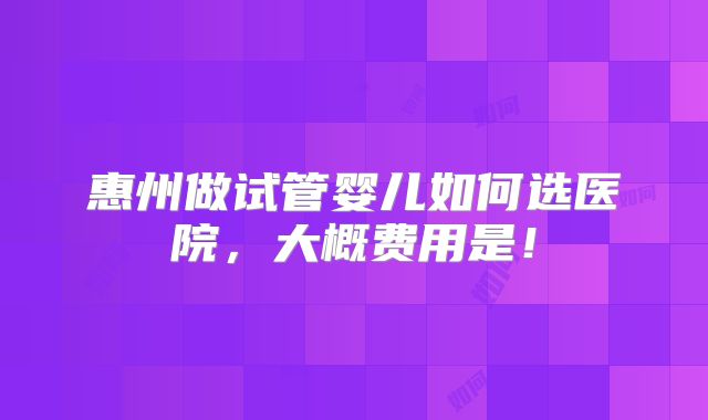 惠州做试管婴儿如何选医院,大概费用是!