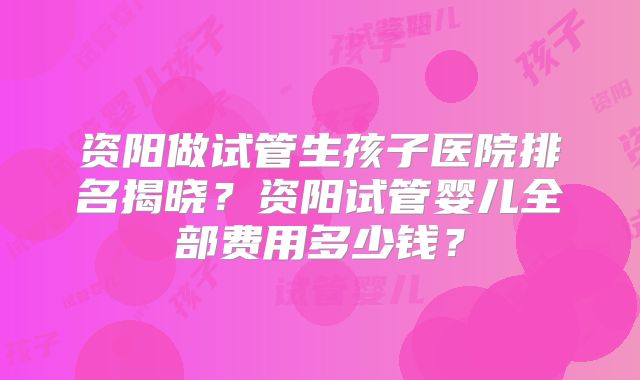 资阳做试管生孩子医院排名揭晓?资阳试管婴儿全部费用多少钱?