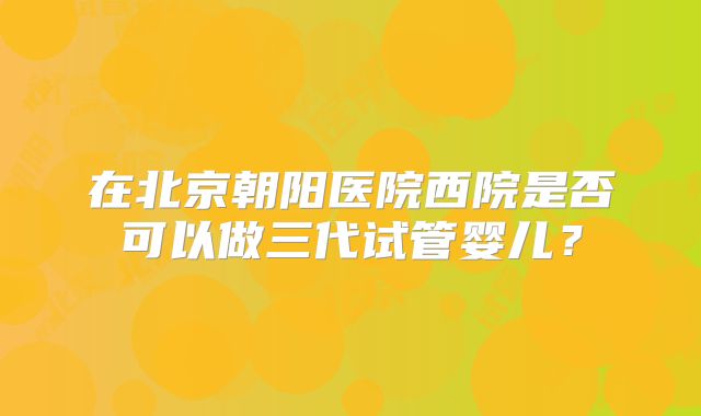 在北京朝阳医院西院是否可以做三代试管婴儿？