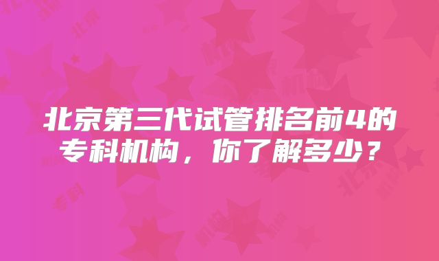 北京第三代试管排名前4的专科机构，你了解多少？