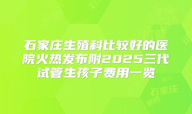 石家庄生殖科比较好的医院火热发布附2025三代试管生孩子费用一览