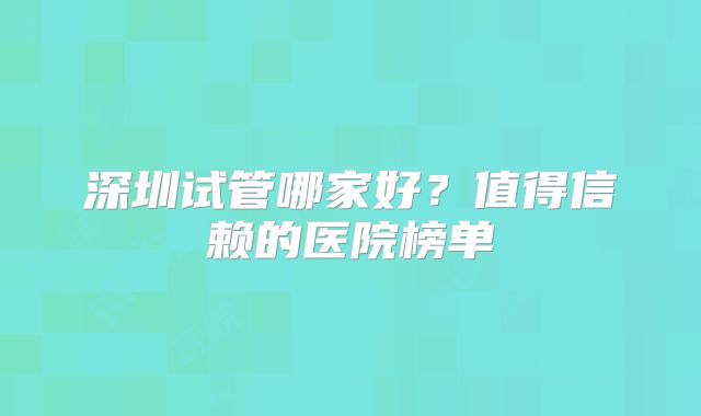深圳试管哪家好？值得信赖的医院榜单