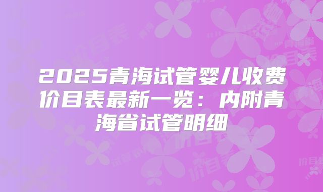 2025青海试管婴儿收费价目表最新一览:内附青海省试管明细
