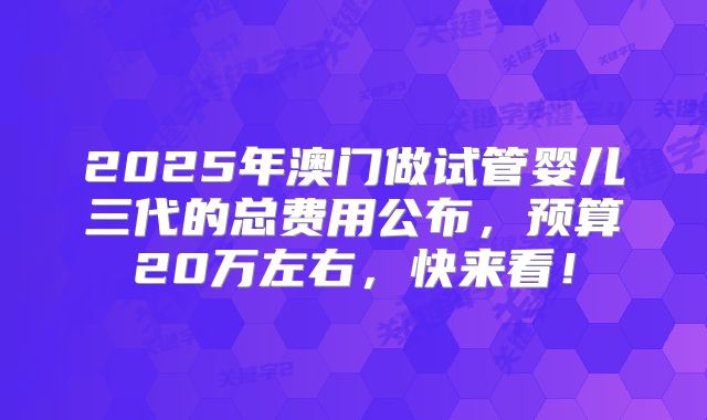 2025年澳门做试管婴儿三代的总费用公布，预算20万左右，快来看！