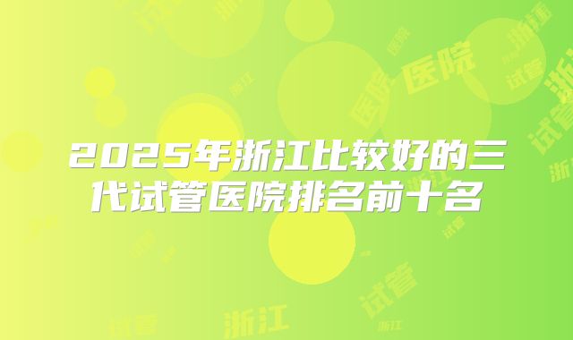 2025年浙江比较好的三代试管医院排名前十名