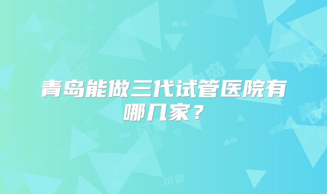 青岛能做三代试管医院有哪几家？