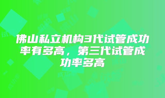 佛山私立机构3代试管成功率有多高，第三代试管成功率多高