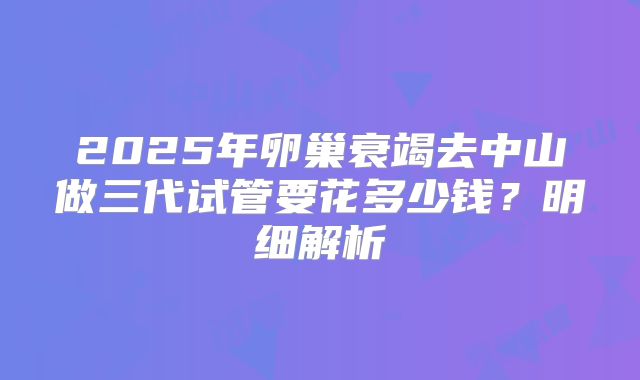 2025年卵巢衰竭去中山做三代试管要花多少钱？明细解析