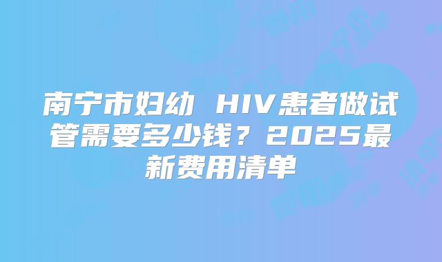南宁市妇幼 HIV患者做试管需要多少钱?2025最新费用清单