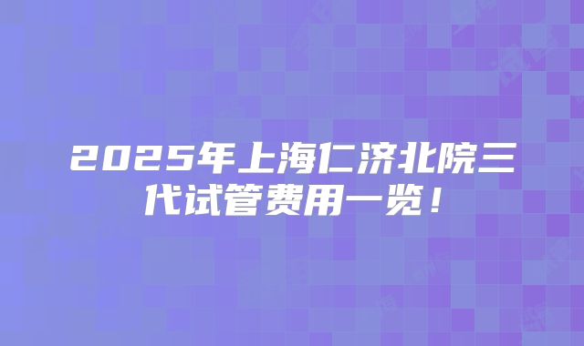 2025年上海仁济北院三代试管费用一览!