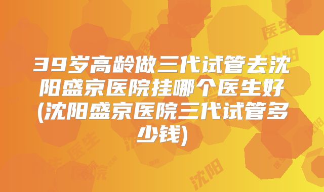 39岁高龄做三代试管去沈阳盛京医院挂哪个医生好(沈阳盛京医院三代试管多少钱)