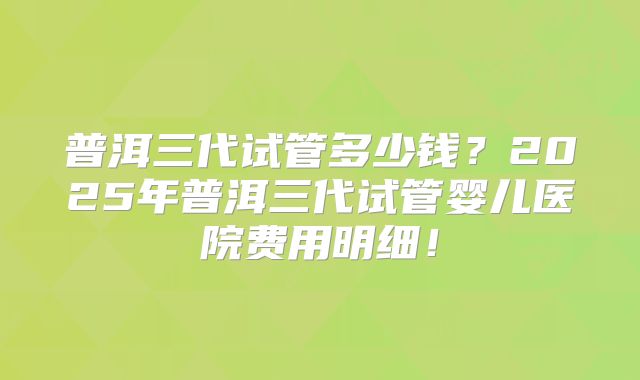 普洱三代试管多少钱?2025年普洱三代试管婴儿医院费用明细!