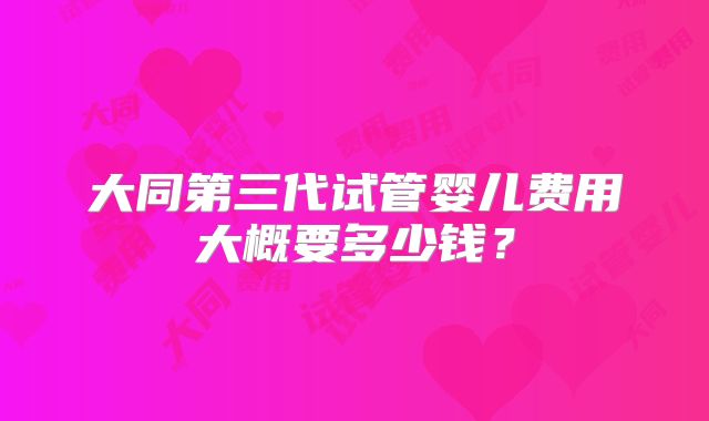 大同第三代试管婴儿费用大概要多少钱？