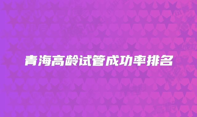 青海高龄试管成功率排名