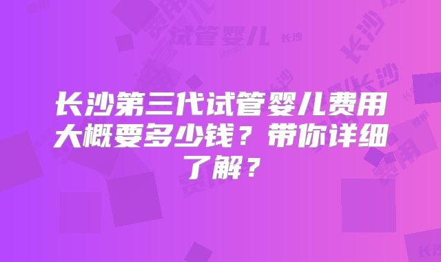 长沙第三代试管婴儿费用大概要多少钱?带你详细了解?