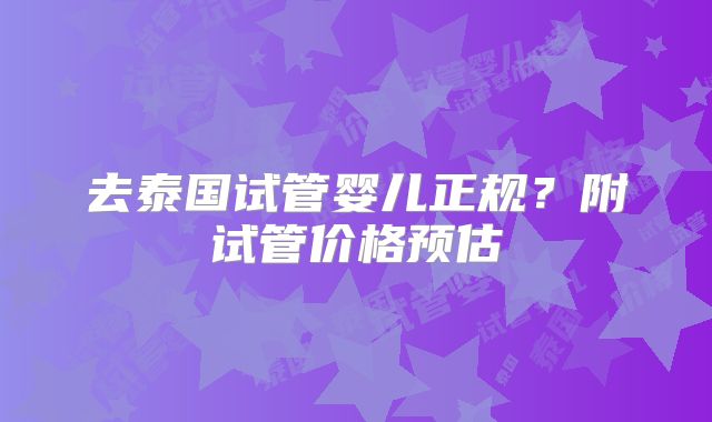 去泰国试管婴儿正规？附试管价格预估
