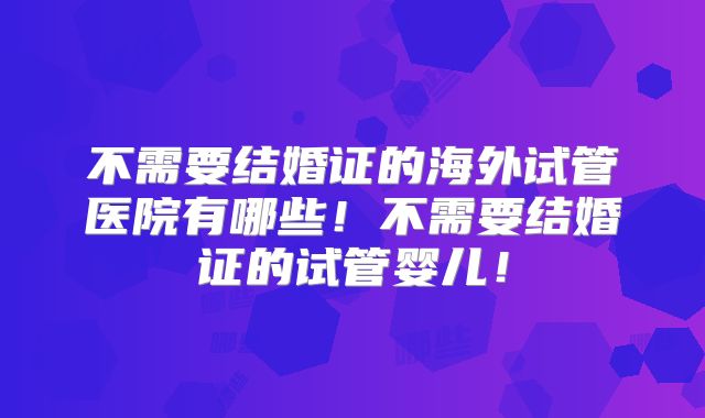 不需要结婚证的海外试管医院有哪些！不需要结婚证的试管婴儿！