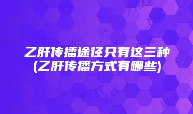 乙肝传播途径只有这三种(乙肝传播方式有哪些)