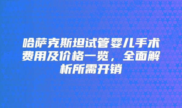 哈萨克斯坦试管婴儿手术费用及价格一览，全面解析所需开销