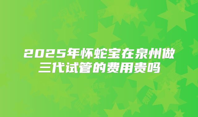 2025年怀蛇宝在泉州做三代试管的费用贵吗