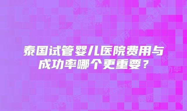 泰国试管婴儿医院费用与成功率哪个更重要？