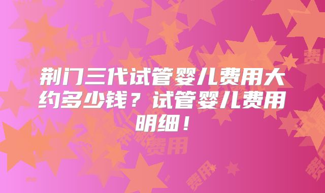 荆门三代试管婴儿费用大约多少钱？试管婴儿费用明细！