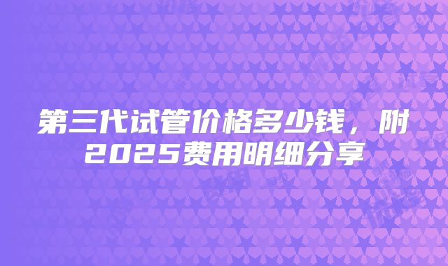 第三代试管价格多少钱，附2025费用明细分享