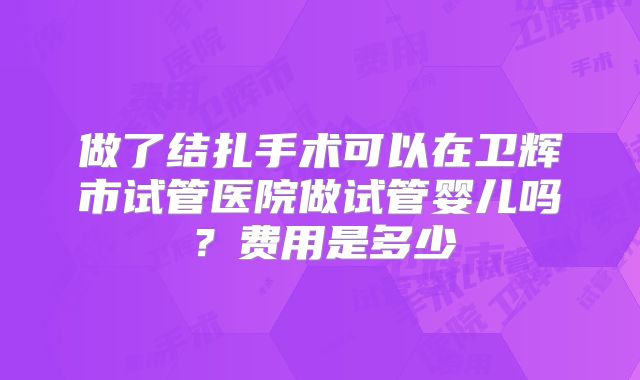 做了结扎手术可以在卫辉市试管医院做试管婴儿吗？费用是多少
