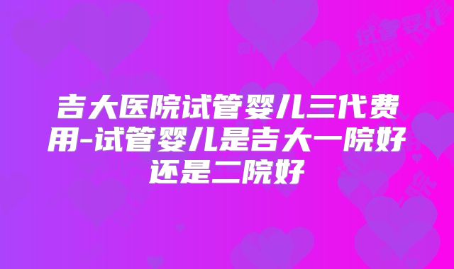 吉大医院试管婴儿三代费用-试管婴儿是吉大一院好还是二院好
