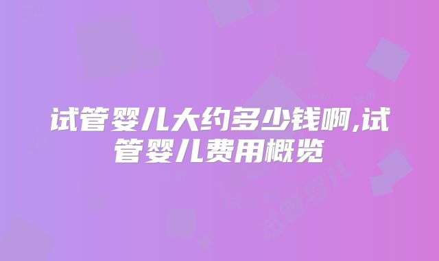 试管婴儿大约多少钱啊,试管婴儿费用概览