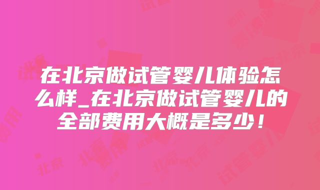 在北京做试管婴儿体验怎么样_在北京做试管婴儿的全部费用大概是多少！
