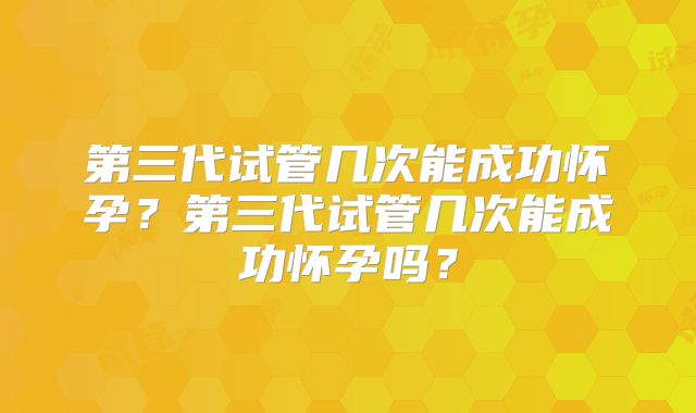 第三代试管几次能成功怀孕？第三代试管几次能成功怀孕吗？