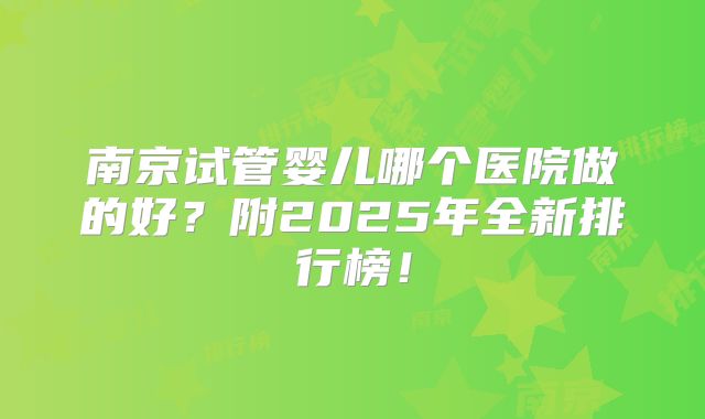 南京试管婴儿哪个医院做的好?附2025年全新排行榜!