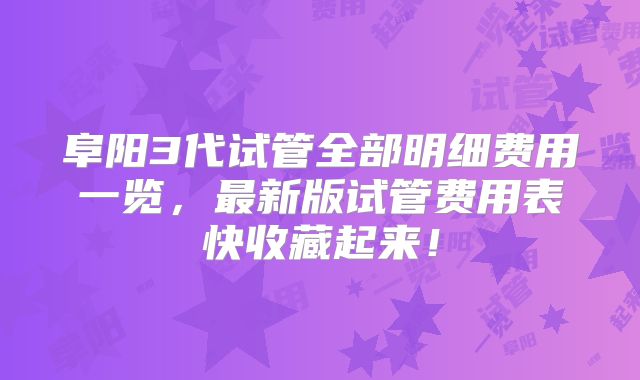 阜阳3代试管全部明细费用一览，最新版试管费用表快收藏起来！