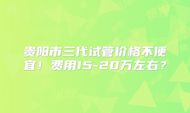 贵阳市三代试管价格不便宜！费用15-20万左右？