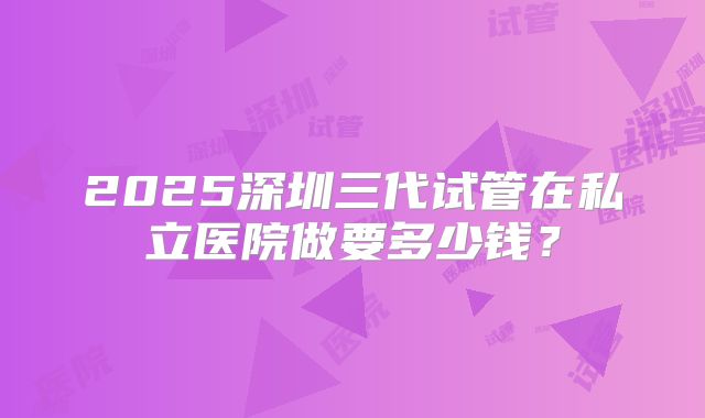 2025深圳三代试管在私立医院做要多少钱？