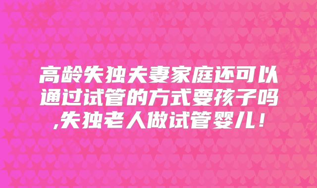 高龄失独夫妻家庭还可以通过试管的方式要孩子吗,失独老人做试管婴儿!