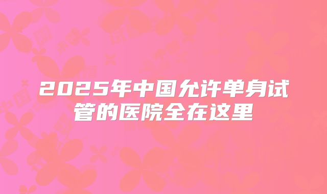 2025年中国允许单身试管的医院全在这里