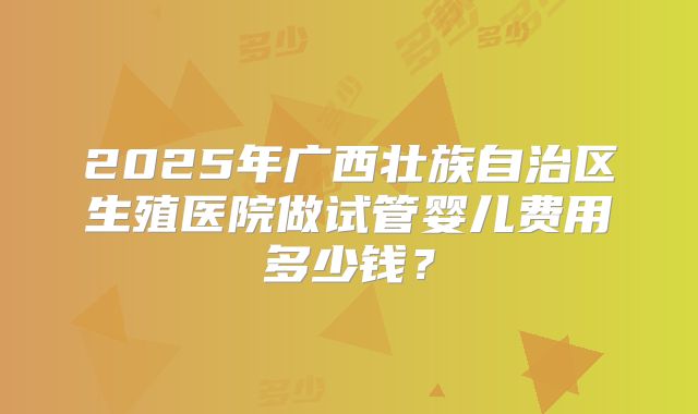 2025年广西壮族自治区生殖医院做试管婴儿费用多少钱?
