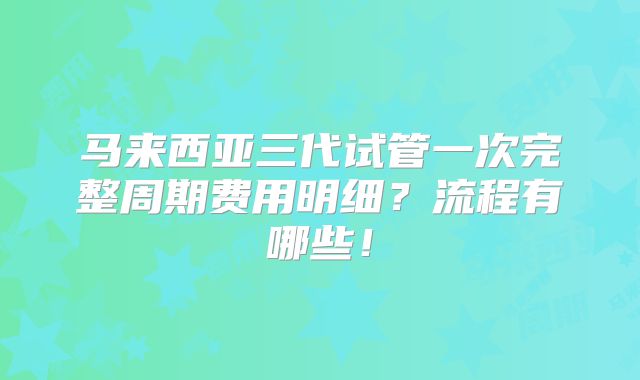 马来西亚三代试管一次完整周期费用明细？流程有哪些！