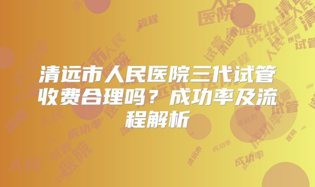 清远市人民医院三代试管收费合理吗？成功率及流程解析