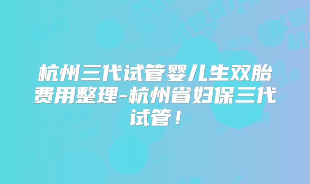 杭州三代试管婴儿生双胎费用整理-杭州省妇保三代试管！