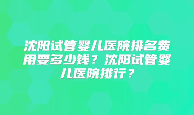 沈阳试管婴儿医院排名费用要多少钱？沈阳试管婴儿医院排行？