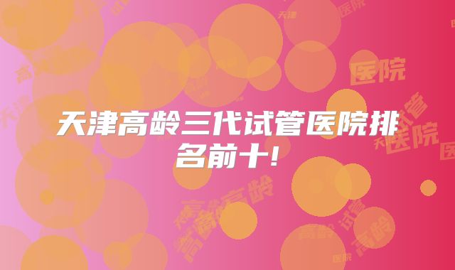 天津高龄三代试管医院排名前十!