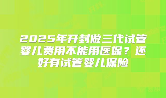 2025年开封做三代试管婴儿费用不能用医保？还好有试管婴儿保险