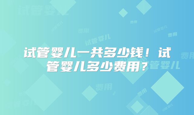 试管婴儿一共多少钱！试管婴儿多少费用？