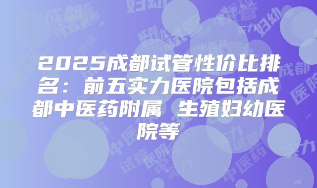 2025成都试管性价比排名：前五实力医院包括成都中医药附属 生殖妇幼医院等