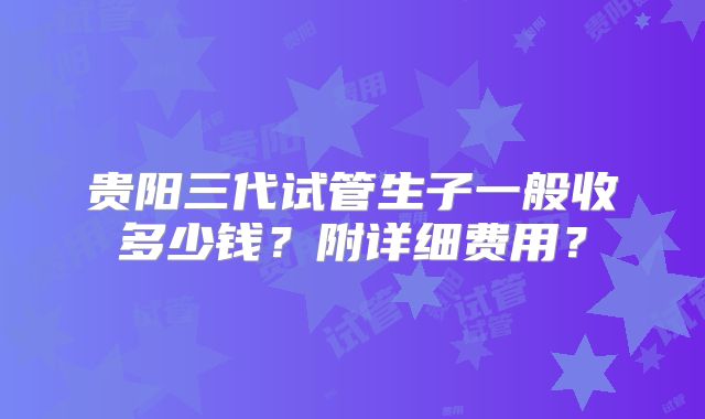贵阳三代试管生子一般收多少钱？附详细费用？