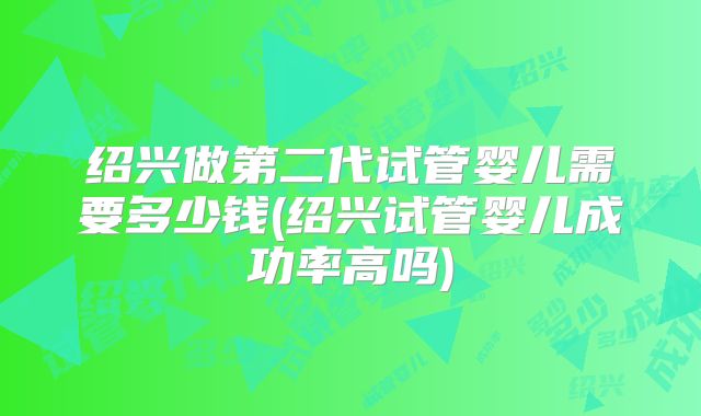 绍兴做第二代试管婴儿需要多少钱(绍兴试管婴儿成功率高吗)