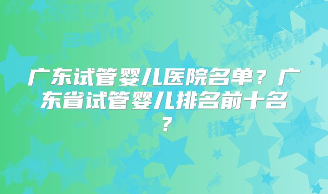 广东试管婴儿医院名单？广东省试管婴儿排名前十名？